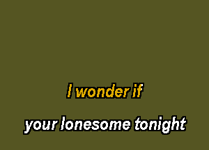 I wonder if

your lonesome tonight