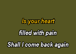 Is your heart
filled with pain

Shall I come back again