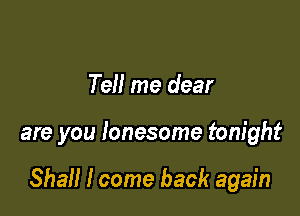 Tell me dear

are you lonesome tonight

Shall I come back again