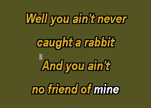 Well you ain '2? never

caught a rabbit

n
And you ain't

no friend of mine