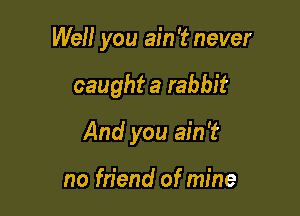 Well you ain '2? never

caught a rabbit
And you ain't

no friend of mine