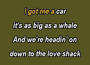 I got me a car

it's as big as a whale

And we're headin' on

down to the love shack