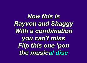 Now this is
Rayvon and Shaggy
With a combination

you can 't miss
Flip this one 'pon
the musical disc