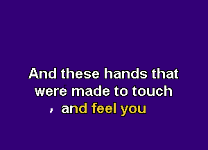 And these hands that

were made to touch
. and feel you