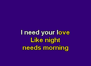 I need your love

Like night
needs morning