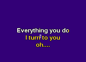 Everything you do

I turrFto you
oh....