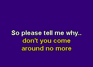 So please tell me why..

don't you come
around no more