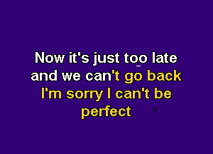 Now it's just top late
and we can't go back

I'm sorry I can't be
perfect