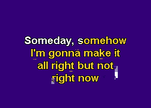 Someday, somehow
I'm gonna make it

all right but not
gight now