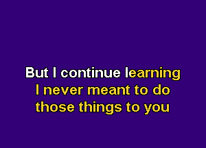 But I continue learning

I never meant to do
those things to you