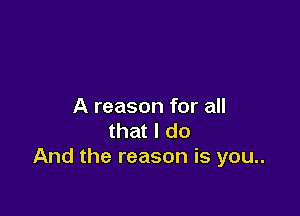 A reason for all

that I do
And the reason is you..