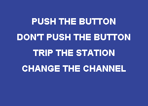 PUSH THE BUTTON
DON'T PUSH THE BUTTON
TRIP THE STATION
CHANGE THE CHANNEL