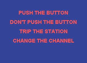 PUSH THE BUTTON
DON'T PUSH THE BUTTON
TRIP THE STATION
CHANGE THE CHANNEL