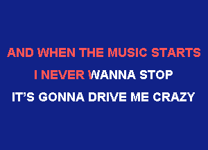 AND WHEN THE MUSIC STARTS
I NEVER WANNA STOP
IT,S GONNA DRIVE ME CRAZY