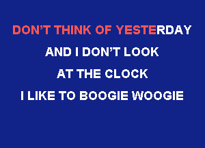 DOWT THINK OF YESTERDAY
AND I DOWT LOOK
AT THE CLOCK
I LIKE TO BOOGIE WOOGIE