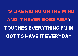IT,S LIKE RIDING ON THE WIND
AND IT NEVER GOES AWAY
TOUCHES EVERYTHING PM IN
GOT TO HAVE IT EVERYDAY