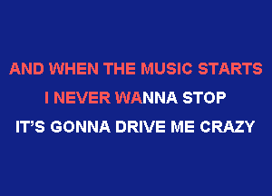 AND WHEN THE MUSIC STARTS
I NEVER WANNA STOP
IT,S GONNA DRIVE ME CRAZY