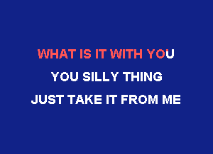 WHAT IS IT WITH YOU
YOU SILLY THING

JUST TAKE IT FROM ME
