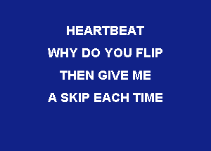 HEARTBEAT
WHY DO YOU FLIP
THEN GIVE ME

A SKIP EACH TIME