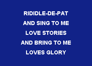 RIDIDLE-DE-PAT
AND SING TO ME
LOVE STORIES

AND BRING TO ME
LOVES GLORY