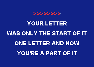 YOUR LETTER
WAS ONLY THE START OF IT
ONE LETTER AND NOW
YOU'RE A PART OF IT