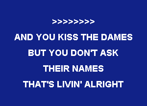 AND YOU KISS THE DAMES
BUT YOU DON'T ASK
THEIR NAMES
THAT'S LIVIN' ALRIGHT