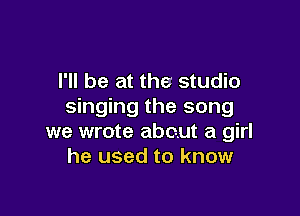 I'll be at the studio
singing the song

we wrote about a girl
he used to know