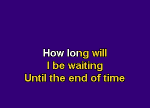 How long will

I be waiting
Until the end of time