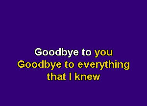 Goodbye to you

Goodbye to everything
that I knew