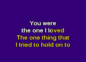 You were
the one I loved

The one thing that
I tried to hold on to