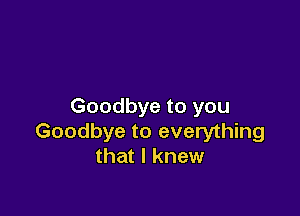 Goodbye to you

Goodbye to everything
that I knew
