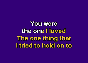 You were
the one I loved

The one thing that
I tried to hold on to