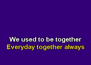 We used to be together
Everyday together always