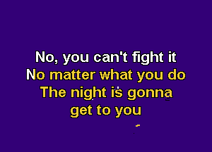 No, you can't fight it
No matter what you do

The night i's gonna
get to you