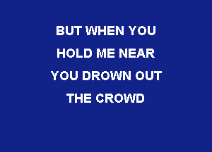 BUT WHEN YOU
HOLD ME NEAR
YOU DROWN OUT

THE CROWD