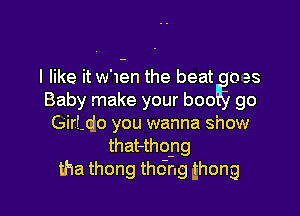 I like it w'u-an the beat 0 es
Baby make your boo go

GirLcio you wanna show
that-thopg
tha thong tho'ng thong