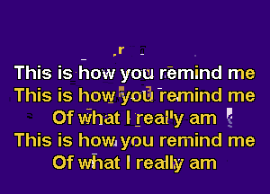 .r -
This is-how you rbmind me
This is how 5,1031 remind me
Of what Ireal'y am 
This is how you remind me
Of what I really am