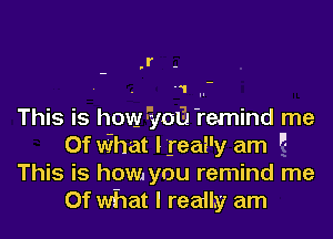 .l'-

.1 I.

This is how5 013 'remind me
I

Of what I .reai'y am A
This is how you remind me
Of what I really am