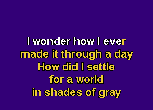 I wonder how I ever
made it through a day

How did I settle
for a world
in shades of gray