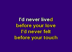 I'd never lived
before your love

I'd never felt
before your touch