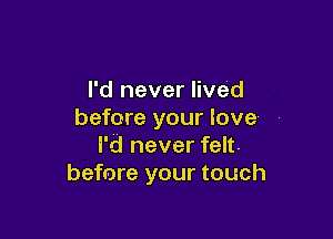 I'd never lived
before your love

I'd never felt.
before your touch