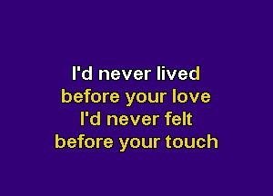 I'd never lived
before your love

I'd never felt
before your touch