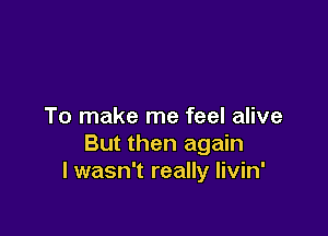 To make me feel alive

But then again
I wasn't really livin'