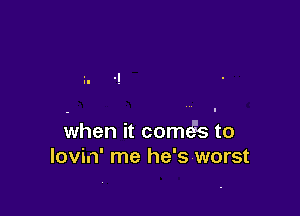when it comt s to
lovin' me he's worst