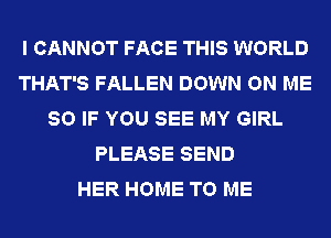 I CANNOT FACE THIS WORLD
THAT'S FALLEN DOWN ON ME
SO IF YOU SEE MY GIRL
PLEASE SEND
HER HOME TO ME