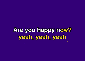 Are you happy now?

yeah,yeah,yeah