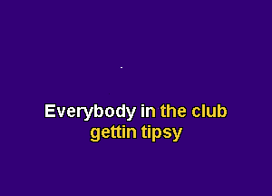 Everybody in the club
gettin tipsy