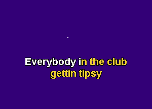 Everybody in the club
gettin tipsy