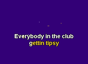 Everybody in the club
gettin tipsy