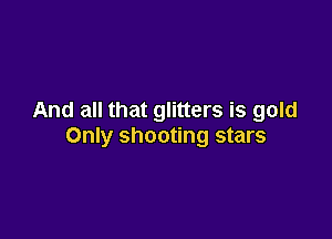 And all that glitters is gold

Only shooting stars